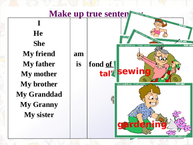 Make up true sentences:  I He She My friend My father My mother My brother My Granddad My Granny My sister am is  fond of  exercising sewing talking on the phone baking taking pictures playing cards gardening 