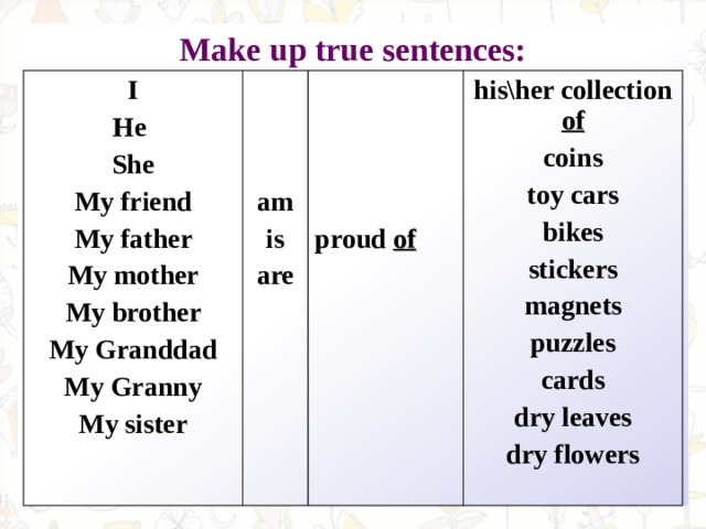 Make up true sentences:  I He She My friend My father My mother My brother My Granddad My Granny My sister    am is are     proud of his\her collection of coins toy cars bikes stickers magnets puzzles cards dry leaves dry flowers 