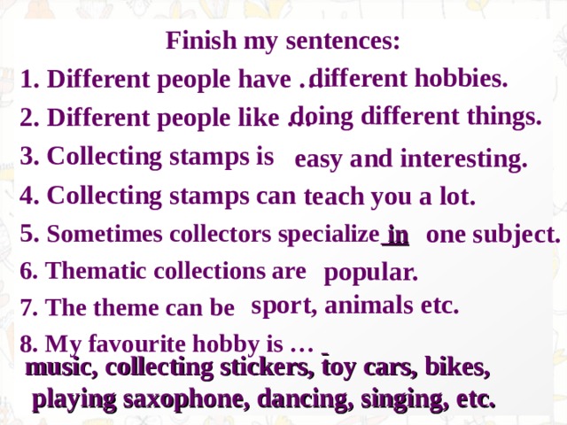 Finish my sentences: 1. Different people have … 2. Different people like … 3. Collecting stamps is 4. Collecting stamps can 5. Sometimes collectors specialize in 6. Thematic collections are 7. The theme can be 8. My favourite hobby is …  different hobbies. doing different things. easy and interesting. teach you a lot. one subject. popular. sport, animals etc. music, collecting stickers, toy cars, bikes,  playing saxophone, dancing, singing, etc. 