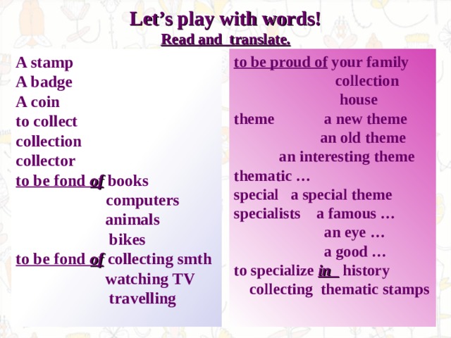 Let’s play with words!  Read and translate.   to be proud of your family  collection  house theme   a new theme  an old theme   an interesting theme thematic … special a special theme specialists a famous …    an eye …    a good … to specialize in history  collecting thematic stamps  A stamp A badge A coin to collect collection collector to be fond of  books    computers  animals  bikes to be fond of collecting smth  watching TV  travelling  