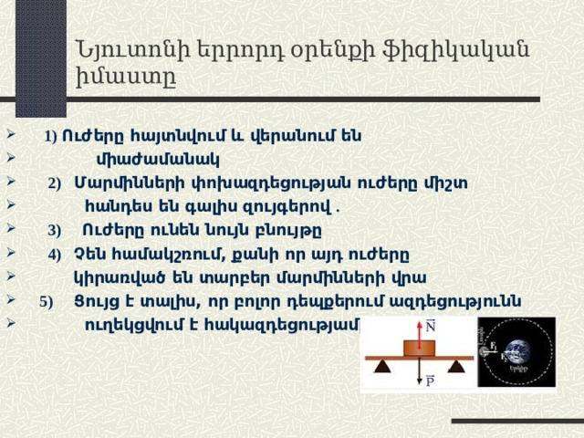 Նյուտոնի երրորդ օրենքի ֆիզիկական իմաստը  1)  Ուժերը հայտնվում և վերանում են  միաժամանակ  2)   Մարմինների փոխազդեցության ուժերը միշտ  հանդես են գալիս զույգերով .  3)     Ուժերը ունեն նույն բնույթը  4)    Չեն համակշռում, քանի որ այդ ուժերը  կիրառված են տարբեր մարմինների վրա  5) Ցույց է տալիս, որ բոլոր դեպքերում ազդեցությունն  ուղեկցվում է հակազդեցությամբ 