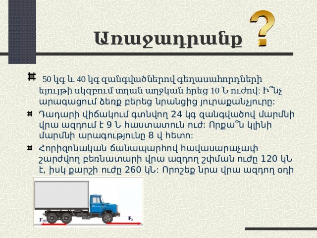 Առաջադրանք   50 կգ և 40 կգ զանգվածներով գեղասահորդների ելույթի սկզբում տղան աղջկան հրեց 10 Ն ուժով: Ի ՞ նչ արագացում ձեռք բերեց նրանցից յուրաքանչյուրը: Դադարի վիճակում գտնվող 24 կգ զանգվածով մարմնի վրա ազդում է 9 Ն հաստատուն ուժ: Որքա ՞ ն կլինի մարմնի արագությունը 8 վ հետո: Հորիզոնական ճանապարհով հավասարաչափ շարժվող բեռնատարի վրա ազդող շփման ուժը 120 կՆ է, իսկ քարշի ուժը 260 կՆ: Որոշեք նրա վրա ազդող օդի դիմադրության ուժը: 