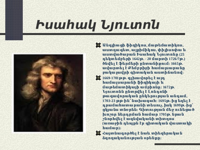 Իսահակ Նյուտոն Անգլիացի ֆիզիկոս, մաթեմատիկոս, աստղագետ, ալքիմիկոս, փիլիսոփա և աստվածաբան Իսահակ Նյուտոնը (25 դեկտեմբերի 1642թ. - 20 մարտի 1726/7թ.) ծնվել է ֆերմերի ընտանիքում: 1665թ. ավարտել է Քեմբրիջի համալսարանը բակալավրի գիտական աստիճանով: 1669-1701թթ. գլխավորել է այդ համալսարանի ֆիզիկայի և մաթեմատիկայի ամբիոնը: 1672թ. Նյուտոնն ընտրվել է Լոնդոնի թագավորական ընկերության անդամ, 1703-23 թթ-ին՝ նախագահ: 1695թ.-ից եղել է դրամահատարանի տեսուչ, իսկ 1699թ.-ից՝ ցկյանս տնօրեն: Գիտության մեջ ունեցած խոշոր ներդրման համար 1705թ. նրան շնորհվել է ազնվականի տիտղոս (առաջին դեպքն էր գիտական վաստակի համար): Հայտնագործել է նաև տիեզերական ձգողականության օրենքը: 
