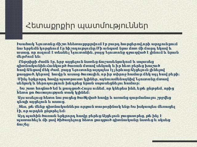 Հ ետաքրքիր պատմություններ Իսահակ Նյուտոնը միշտ հեետաքրքրվում էր բարդ հարցերով,որի արդյունքում նա երբեմն կորցնում էր հիշողությունը:Մի անգամ նրա մոտ մի մարդ եկավ և ասաց, որ ուզում է տեսնել Նյուտոնին, բայց Նյուտոնը զբաղված է լինում և նրան մերժում են:  Ընթրիքի ժամն էր, երբ այցելուն նստեց ճաշասենյակում և սպասեց գիտնականին:Հանկարծ ծառան մտավ սենյակ և իր հետ բերեց խաշած հավ:Անցավ մեկ ժամ, բայց Նյուտոնը այդպես էլ չերևաց:Այցելուն լինելով քաղցած, կերավ հավը և ասաց ծառային, որ իր տիրոջ համար մեկ այլ հավ բերի:  Մինչ երկրորդ հավը պատրաստ կլիներ, այնուամենայնիվ Նյուտոնը մտավ սենյակ և ներողություն խնդրեց նրան սպասեցնելու համար: _ Ես շատ հոգնած եմ և քաղցած:Հույս ունեմ, որ կներես ինձ, եթե ընթրեմ, որից հետո քո ծառայության տակ կլինեմ:  Այս ասելուց հետո նա բացեց ծածկված հավը և առանց զարմանալու շրջվեց դեպի այցելուն և ասաց. _Տես, թե մենք գիտնականներս որքան տարօրինակ ենք:Ես իսկապես մեռացել էի, որ արդեն ընթրել եմ:  Այդ պահին ծառան երկրորդ հավը բերեց:Այցելուն բացատրեց, թե ինչ է պատահել և մի լավ ծիծաղելուց հետո քաղցած գիտնականը նստեց և սկսեց ճաշել:  