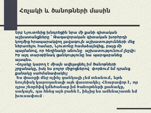 Հռչակի և ծանոթների մասին   Երբ Նյուտոնից խնդրեցին նրա մի քանի գիտական աշխատանքները ՝ Թագավորական գիտական խորհրդի կողմից հրապարակվող լավագույն աշխատությունների մեջ ներառելու համար, Նյուտոնը համաձայնվեց, բայց մի պայմանով, որ հեղինակի անունը աշխատությունում չնշվի: Իր այդ տարօրինակ ցանկությունը նա պարզաբանեց այսպես. -Հռչակը կարող է միայն ավելացնել իմ ծանոթների շրջանակը, իսկ ես բոլոր միջոցներով փորձում եմ դրանց քանակը սահմանափակել:   Ես փառքի մեջ ոչինչ ցանկալի չեմ տեսնում , եթե նույնիսկ կարողանայի այն վաստակել։ Հնարավոր է , որ դրա շնորհիվ կմեծանար իմ ծանոթների քանակը , սակայն , դա հենց այն բանն է , ինչից ես ամենաշատն եմ խուսափում  ։ 