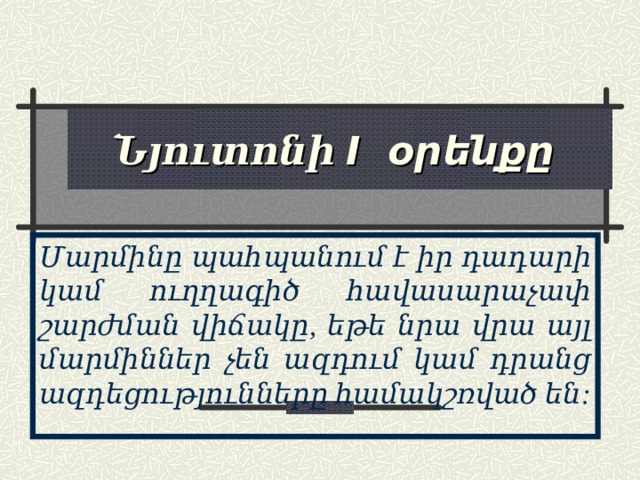 Նյուտոնի I օրենքը Մարմինը պահպանում է իր դադարի կամ ուղղագիծ հավասարաչափ շարժման վիճակը, եթե նրա վրա այլ մարմիններ չեն ազդում կամ դրանց ազդեցությունները համակշռված են: 