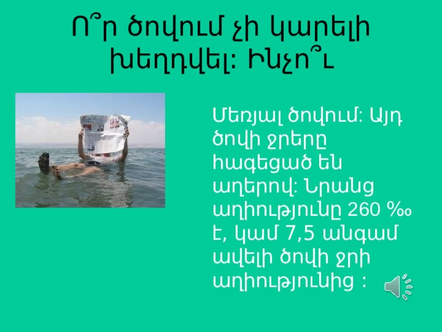 Ո ՞ ր ծովում չի կարելի խեղդվել: Ինչո ՞ ւ Մեռյալ ծովում: Այդ ծովի ջրերը հագեցած են աղերով: Նրանց աղիությունը 260 ‰ է, կամ 7,5 անգամ ավելի ծովի ջրի աղիությունից :  