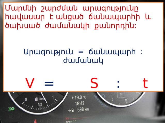 Մարմնի շարժման արագությունը հավասար է անցած ճանապարհի և ծախսած ժամանակի քանորդին:  Արագություն = ճանապարհ : ժամանակ  V  =  S  :  t 