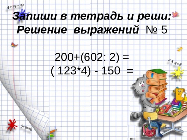Запиши в тетрадь и реши:  Решение выражений   № 5   200+(602: 2) =  ( 123*4) - 150 =