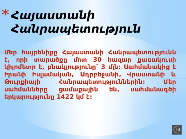 Հայաստանի Հանրապետություն Մեր հայրենիքը Հայաստանի Հանրապետությունն է , որի տարածքը մոտ 30 հազար քառակուսի կիլոմետր է , բնակչությունը՝ 3 մլն : Սահմանակից է Իրանի Իսլամական , Ադրբեջանի , Վրաստանի և Թուրքիայի Հանրապետություններին : Մեր սահմանները ցամաքային են , սահմանագծի երկարությունը 1422 կմ է :   