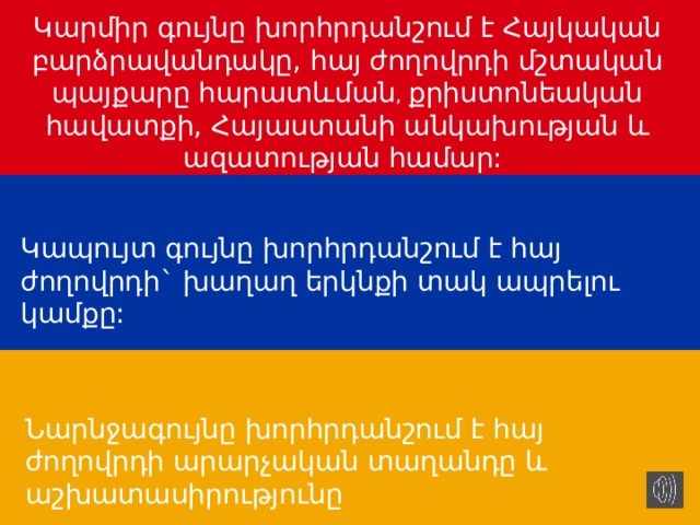 Կարմիր գույնը խորհրդանշում է Հայկական բարձրավանդակը, հայ ժողովրդի մշտական պայքարը հարատևման , քրիստոնեական հավատքի, Հայաստանի անկախության և ազատության համար: Կապույտ գույնը խորհրդանշում է հայ ժողովրդի` խաղաղ երկնքի տակ ապրելու կամքը: Նարնջագույնը խորհրդանշում է հայ ժողովրդի արարչական տաղանդը և աշխատասիրությունը 