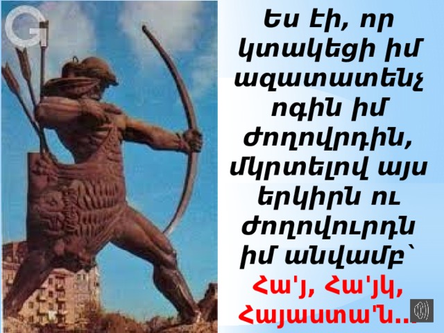 Ես էի, որ կտակեցի իմ ազատատենչ ոգին իմ ժողովրդին, մկրտելով այս երկիրն ու ժողովուրդն իմ անվամբ` Հա'յ, Հա'յկ, Հայաստա'ն… 