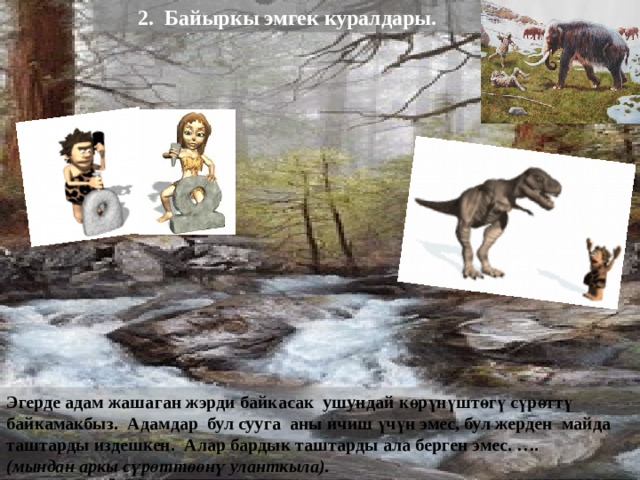 2. Байыркы эмгек куралдары. Эгерде адам жашаган жэрди байкасак ушундай көрүнүштөгү сүрөттү байкамакбыз. Адамдар бул сууга аны ичиш үчүн эмес, бул жерден майда таштарды издешкен. Алар бардык таштарды ала берген эмес. …. ( мындан аркы сүрөттөөнү уланткыла ).  