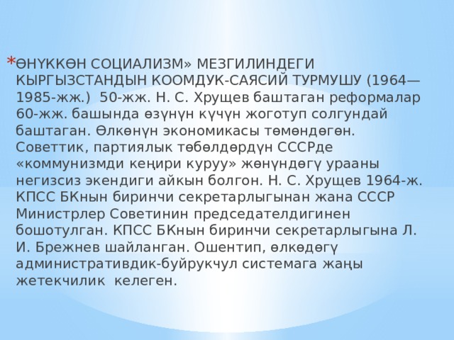 ӨНҮККӨН СОЦИАЛИЗМ» МЕЗГИЛИНДЕГИ КЫРГЫЗСТАНДЫН КООМДУК-САЯСИЙ ТУРМУШУ (1964—1985-жж.) 50-жж. Н. С. Хрущев баштаган реформалар 60-жж. башында өзүнүн күчүн жоготуп солгундай баштаган. Өлкөнүн экономикасы төмөндөгөн. Советтик, партиялык төбөлдөрдүн СССРде «коммунизмди кеңири куруу» жөнүндөгү урааны негизсиз экендиги айкын болгон. Н. С. Хрущев 1964-ж. КПСС БКнын биринчи секретарлыгынан жана СССР Министрлер Советинин председателдигинен бошотулган. КПСС БКнын биринчи секретарлыгына Л. И. Брежнев шайланган. Ошентип, өлкөдөгү административдик-буйрукчул системага жаңы жетекчилик келеген.  