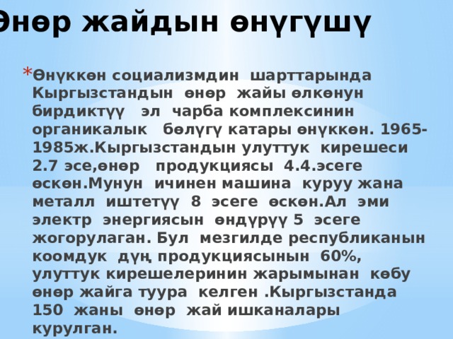 Өнөр жайдын өнүгүшү Өнүккөн социализмдин шарттарында Кыргызстандын өнөр жайы өлкөнун бирдиктүү эл чарба комплексинин органикалык бөлүгү катары өнүккөн. 1965-1985ж.Кыргызстандын улуттук кирешеси 2.7 эсе,өнөр продукциясы 4.4.эсеге өскөн.Мунун ичинен машина куруу жана металл иштетүү 8 эсеге өскөн.Ал эми электр энергиясын өндүрүү 5 эсеге жогорулаган. Бул мезгилде республиканын коомдук дүң продукциясынын 60%, улуттук кирешелеринин жарымынан көбу өнөр жайга туура келген .Кыргызстанда 150 жаны өнөр жай ишканалары курулган. 