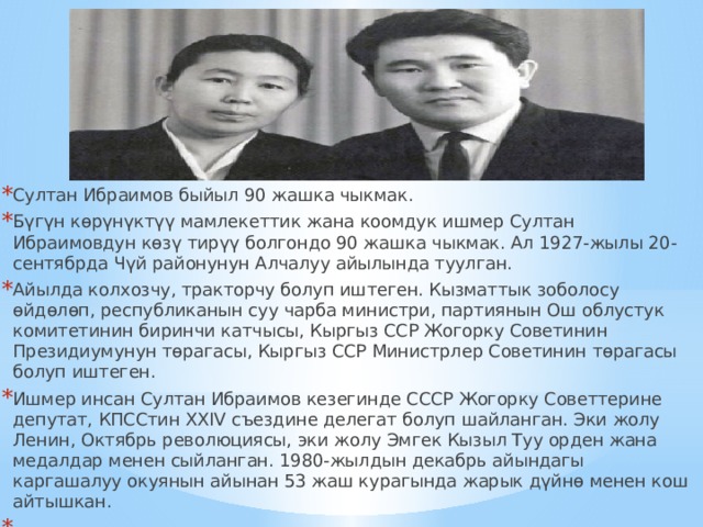 Султан Ибраимов быйыл 90 жашка чыкмак. Бүгүн көрүнүктүү мамлекеттик жана коомдук ишмер Султан Ибраимовдун көзү тирүү болгондо 90 жашка чыкмак. Ал 1927-жылы 20-сентябрда Чүй районунун Алчалуу айылында туулган.  Айылда колхозчу, тракторчу болуп иштеген. Кызматтык зоболосу өйдөлөп, республиканын cуу чарба министри, партиянын Ош облустук комитетинин биринчи катчысы, Кыргыз ССР Жогорку Советинин Президиумунун төрагасы, Кыргыз ССР Министрлер Советинин төрагасы болуп иштеген.  Ишмер инсан Султан Ибраимов кезегинде СССР Жогорку Советтерине депутат, КПССтин XXIV съездине делегат болуп шайланган. Эки жолу Ленин, Октябрь революциясы, эки жолу Эмгек Кызыл Туу орден жана медалдар менен сыйланган. 1980-жылдын декабрь айындагы каргашалуу окуянын айынан 53 жаш курагында жарык дүйнө менен кош айтышкан.   