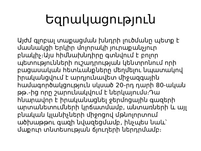 Եզրակացություն  Այժմ գլոբալ տաքացման խնդրի լուծմանը պետք է մասնակցի Երկիր մոլորակի յուրաքանչյուր բնակիչ։Այս հիմնախնդիրը գտնվում է բոլոր պետությունների ուշադրության կենտրոնում որի բացասական հետևանքները մեղմելու նպատակով իրականցվում է արդյունավետ միջազգային համագործակցություն սկսած 20-րդ դարի 80-ական թթ․-ից որը շարունակվում է ներկայումս։Դա հնարավոր է իրականացնել ջերմոցային գազերի արտանետումների կրճատմամբ, անտառների և այլ բնական կլանիչների միջոցով մթնոլորտում ածխաթթու գազի նվազեցմամբ, ինչպես նաև՝ մաքուր տնտեսության ճյուղերի ներդրմամբ։ 