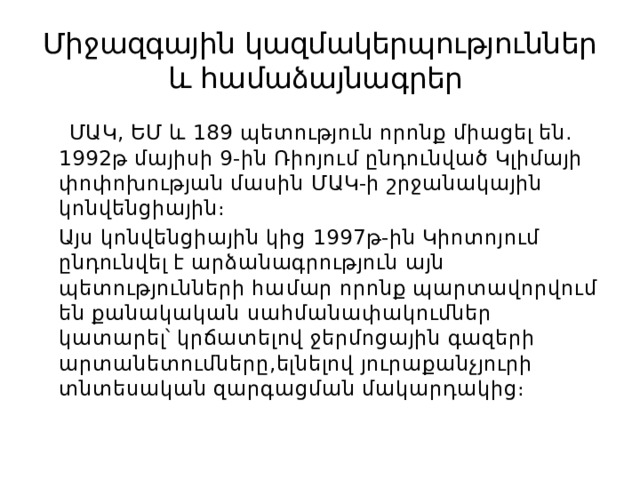 Միջազգային կազմակերպություններ և համաձայնագրեր  ՄԱԿ, ԵՄ և 189 պետություն որոնք միացել են․1992թ մայիսի 9-ին Ռիոյում ընդունված Կլիմայի փոփոխության մասին ՄԱԿ-ի շրջանակային կոնվենցիային։  Այս կոնվենցիային կից 1997թ-ին Կիոտոյում ընդունվել է արձանագրություն այն պետությունների համար որոնք պարտավորվում են քանակական սահմանափակումներ կատարել՝ կրճատելով ջերմոցային գազերի արտանետումները,ելնելով յուրաքանչյուրի տնտեսական զարգացման մակարդակից։ 