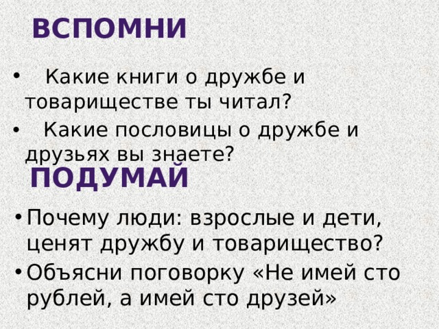 ВСПОМНИ  Какие книги о дружбе и товариществе ты читал?  Какие пословицы о дружбе и друзьях вы знаете? ПОДУМАЙ Почему люди: взрослые и дети, ценят дружбу и товарищество? Объясни поговорку «Не имей сто рублей, а имей сто друзей» 