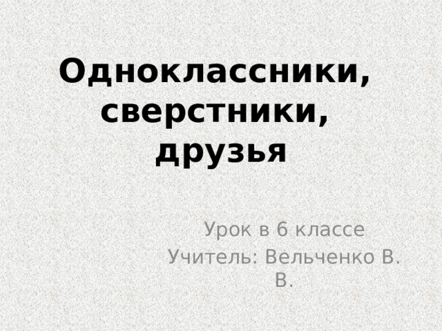 Одноклассники,  сверстники,  друзья Урок в 6 классе Учитель: Вельченко В. В. 