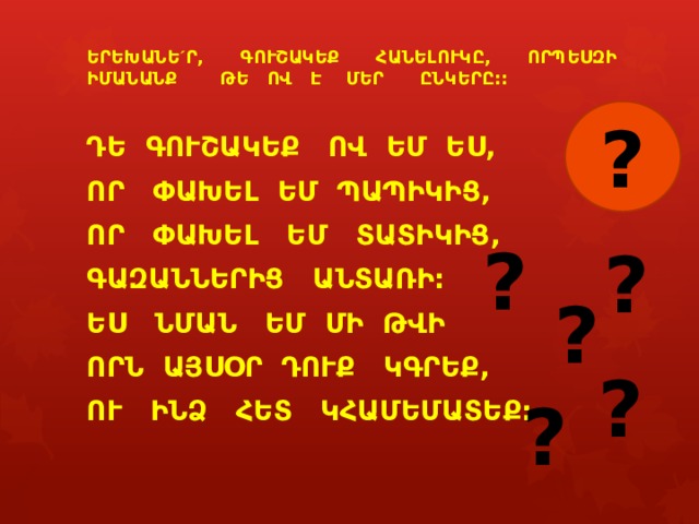 ԵՐԵԽԱՆԵ ´ Ր, ԳՈՒՇԱԿԵՔ ՀԱՆԵԼՈՒԿԸ, ՈՐՊԵՍԶԻ ԻՄԱՆԱՆՔ ԹԵ ՈՎ Է ՄԵՐ ԸՆԿԵՐԸ::  ԴԵ ԳՈՒՇԱԿԵՔ ՈՎ ԵՄ ԵՍ, ՈՐ ՓԱԽԵԼ ԵՄ ՊԱՊԻԿԻՑ, ՈՐ ՓԱԽԵԼ ԵՄ ՏԱՏԻԿԻՑ, ԳԱԶԱՆՆԵՐԻՑ ԱՆՏԱՌԻ: ԵՍ ՆՄԱՆ ԵՄ ՄԻ ԹՎԻ ՈՐՆ ԱՅՍՕՐ ԴՈՒՔ ԿԳՐԵՔ, ՈՒ ԻՆՁ ՀԵՏ ԿՀԱՄԵՄԱՏԵՔ:    ? ? ? ? ? ? 