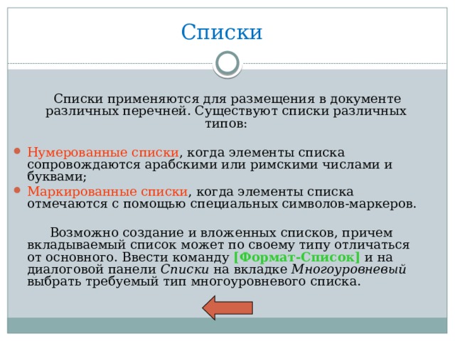 Списки  Списки применяются для размещения в документе различных перечней. Существуют списки различных типов: Нумерованные списки , когда элементы списка сопровождаются арабскими или римскими числами и буквами; Маркированные списки , когда элементы списка отмечаются с помощью специальных символов-маркеров.  Возможно создание и вложенных списков, причем вкладываемый список может по своему типу отличаться от основного. Ввести команду [Формат-Список] и на диалоговой панели Списки на вкладке Многоуровневый выбрать требуемый тип многоуровневого списка. 