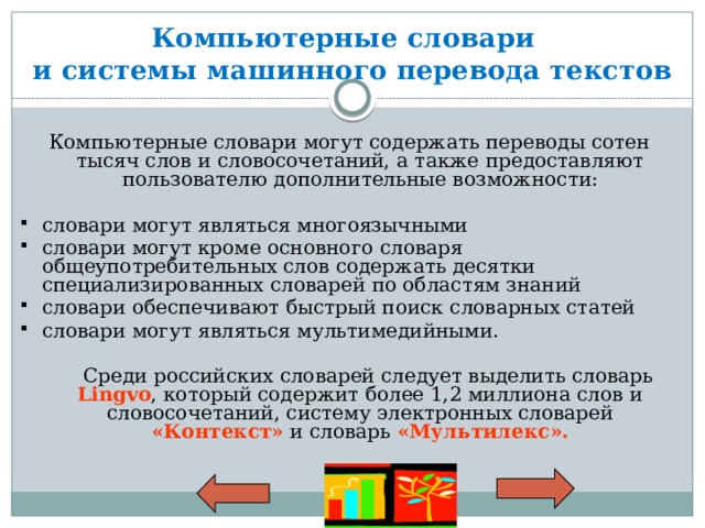 Компьютерные словари  и системы машинного перевода текстов Компьютерные словари могут содержать переводы сотен тысяч слов и словосочетаний, а также предоставляют пользователю дополнительные возможности: словари могут являться многоязычными словари могут кроме основного словаря общеупотребительных слов содержать десятки специализированных словарей по областям знаний словари обеспечивают быстрый поиск словарных статей словари могут являться мультимедийными.  Среди российских словарей следует выделить словарь Lingvo , который содержит более 1,2 миллиона слов и словосочетаний, систему электронных словарей «Контекст» и словарь «Мультилекс». 