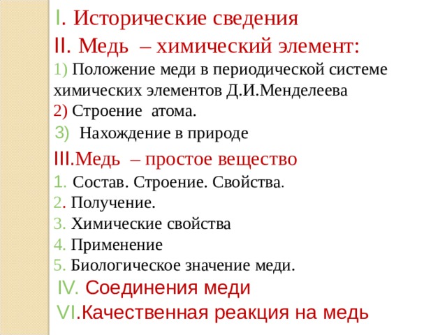 I .  Исторические сведения II . Медь – химический элемент: 1)  Положение меди в периодической системе химических элементов Д.И.Менделеева 2) Строение атома. 3)  Нахождение в природе III. Медь – простое вещество 1. Состав. Строение. Свойства . 2 . Получение. 3. Химические свойства 4 . Применение 5. Биологическое значение меди. IV.  Соединения меди VI . Качественная реакция на медь  