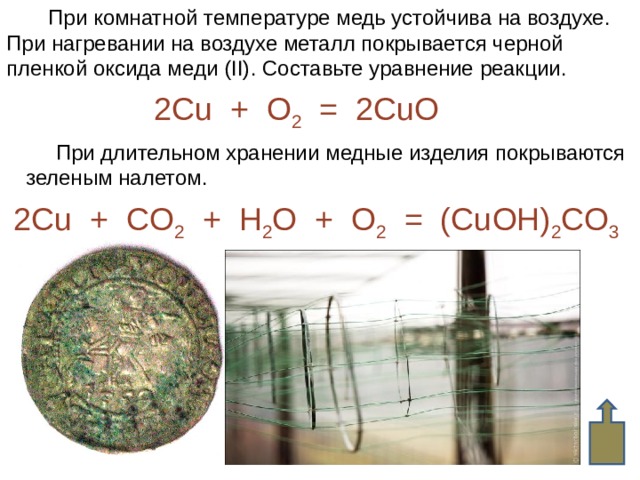  При комнатной температуре медь устойчива на воздухе. При нагревании на воздухе металл покрывается черной пленкой оксида меди ( II) . Составьте уравнение реакции. 2Cu + O 2 = 2CuO  При длительном хранении медные изделия покрываются  зеленым налетом . 2Cu + CO 2 + H 2 O + O 2 = (CuOH) 2 CO 3   