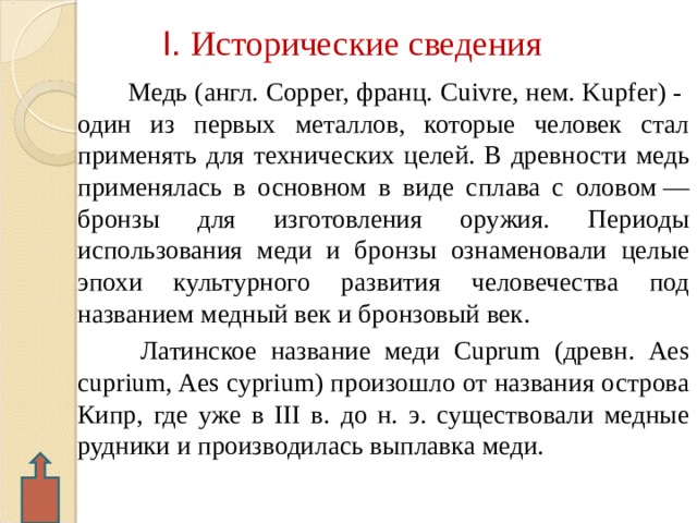 I . Исторические сведения  Медь (англ. Copper, франц. Cuivre, нем. Kupfer) - один из первых металлов, которые человек стал применять для технических целей. В древности медь применялась в основном в виде сплава с оловом — бронзы для изготовления оружия. Периоды использования меди и бронзы ознаменовали целые эпохи культурного развития человечества под названием медный век и бронзовый век.  Латинское название меди Cuprum (древн. Aes cuprium, Aes cyprium) произошло от названия острова Кипр, где уже в III в. до н. э. существовали медные рудники и производилась выплавка меди.  