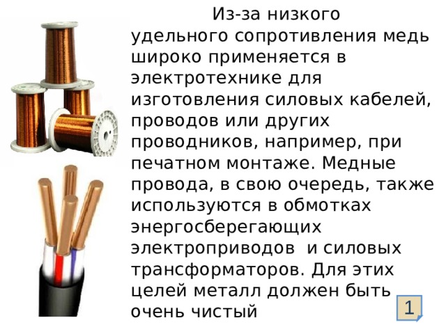  Из-за низкого удельного сопротивления медь широко применяется в электротехнике для изготовления силовых кабелей, проводов или других проводников, например, при печатном монтаже. Медные провода, в свою очередь, также используются в обмотках энергосберегающих электроприводов и силовых трансформаторов. Для этих целей металл должен быть очень чистый 1  