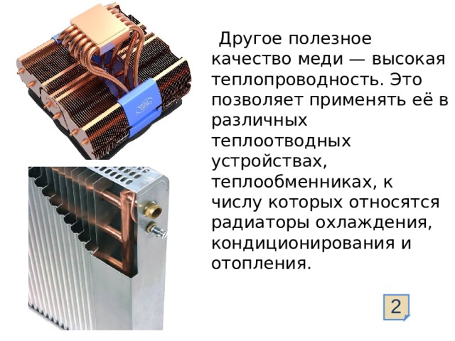   Другое полезное качество меди — высокая теплопроводность. Это позволяет применять её в различных теплоотводных устройствах, теплообменниках, к числу которых относятся радиаторы охлаждения, кондиционирования и отопления. 2  