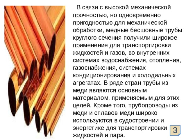  В связи с высокой механической прочностью, но одновременно пригодностью для механической обработки, медные бесшовные трубы круглого сечения получили широкое применение для транспортировки жидкостей и газов, во внутренних системах водоснабжения, отопления, газоснабжения, системах кондиционирования и холодильных агрегатах. В ряде стран трубы из меди являются основным материалом, применяемым для этих целей. Кроме того, трубопроводы из меди и сплавов меди широко используются в судостроении и энергетике для транспортировки жидкостей и пара. 3  