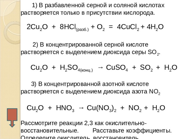   1)  В разбавленной серной  и соляной кислотах растворяется только в присутствии кислорода.  2Cu 2 O + 8HCl (разб.) + O 2 = 4CuCl 2 + 4H 2 O    2) В концентрированной серной кислоте растворяется с выделением диоксида серы SO 2 .   С u 2 O + H 2 SO 4 (конц.) → CuSO 4 + SO 2 + H 2 O  3) В концентрированной азотной кислоте растворяется с выделением диоксида азота N O 2   Cu 2 O + HNO 3 → Cu(NO 3 ) 2 + NO 2 + H 2 O Рассмотрите реакции 2,3 как окислительно-восстановительные. Расставьте коэффициенты. Определите окислитель, восстановитель  