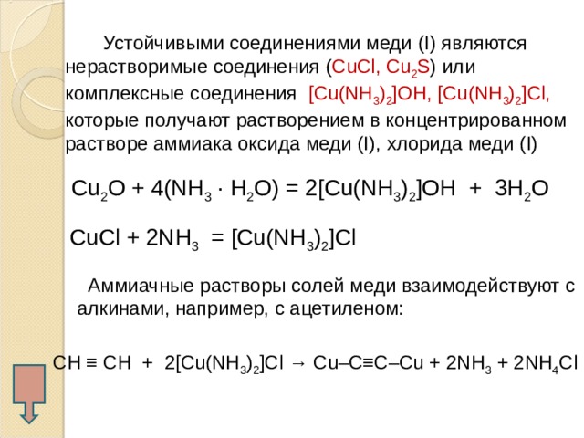  Устойчивыми соединениями меди ( I) являются нерастворимые соединения ( CuCl, Cu 2 S ) или комплексные соединения [Cu(NH 3 ) 2 ]OH, [Cu(NH 3 ) 2 ]Cl, которые получают растворением в концентрированном растворе аммиака оксида меди ( I), хлорида меди (I)  Cu 2 O + 4 (NH 3 · H 2 O) = 2[Cu(NH 3 ) 2 ]OH + 3Н 2 О CuCl + 2NH 3 = [Cu(NH 3 ) 2 ]Cl  Аммиачные растворы солей меди взаимодействуют с алкинами, например, с ацетиленом: CH ≡ CH + 2[Cu(NH 3 ) 2 ]Cl → Cu–C≡C–Cu + 2NH 3 + 2NH 4 Cl  