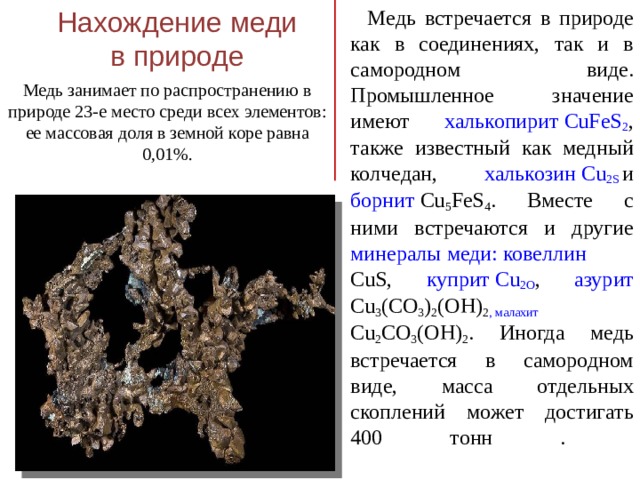 Нахождение меди в природе  Медь встречается в природе как в соединениях, так и в самородном виде. Промышленное значение имеют халькопирит CuFeS 2 , также известный как медный колчедан, халькозин Cu 2 S и борнит Cu 5 FeS 4 . Вместе с ними встречаются и другие минералы меди: ковеллин CuS, куприт Cu 2 O , азурит Cu 3 (CO 3 ) 2 (OH) 2 , малахит Cu 2 CO 3 (OH) 2 . Иногда медь встречается в самородном виде, масса отдельных скоплений может достигать 400 тонн .   Медь занимает по распространению в природе 23-е место среди всех элементов: ее массовая доля в земной коре равна 0,01%.    