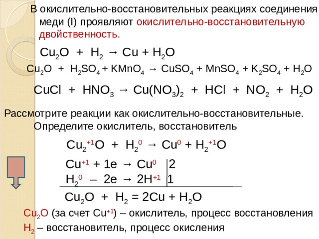  В окислительно-восстановительных реакциях соединения  меди ( I) проявляют окислительно-восстановительную  двойственность. С u 2 O + H 2 → Cu + H 2 O С u 2 O + H 2 SO 4 + KMnO 4 → CuSO 4 + MnSO 4 + K 2 SO 4 + H 2 O С uCl + HNO 3 → Cu(NO 3 ) 2 + HCl + NO 2 + H 2 O Рассмотрите реакции как окислительно-восстановительные.  Определите окислитель, восстановитель С u 2 +1 O + H 2 0 → Cu 0 + H 2 +1 O С u +1 + 1е → Cu 0 2 Н 2 0  – 2е → 2Н +1 1 С u 2 O + H 2  =  2 Cu + H 2 O С u 2 O  (за счет С u +1 ) – окислитель, процесс восстановления Н 2 – восстановитель, процесс окисления  