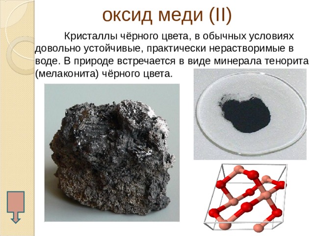  оксид меди ( II )  Кристаллы чёрного цвета, в обычных условиях довольно устойчивые, практически нерастворимые в воде. В природе встречается в виде минерала тенорита (мелаконита) чёрного цвета.  