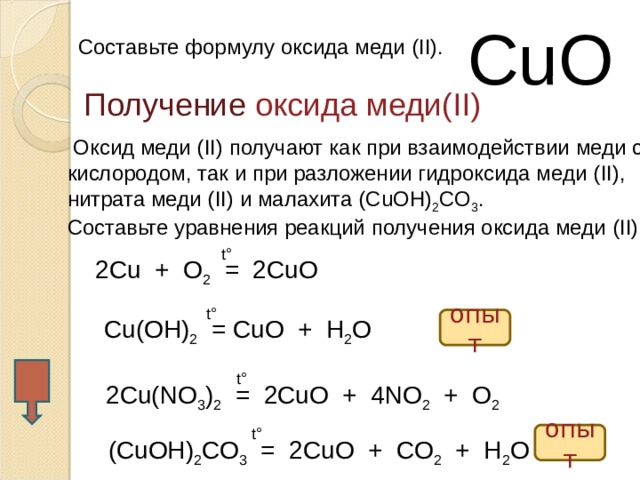 CuO Составьте формулу оксида меди ( II). Получение  оксида меди (II)  Оксид меди ( II ) получают как при взаимодействии меди с кислородом, так и при разложении гидроксида меди ( II ), нитрата меди ( II ) и малахита ( CuOH ) 2 CO 3 . Составьте уравнения реакций получения оксида меди  ( II) t° 2Cu + O 2 = 2CuO t° Cu(OH) 2 = CuO + H 2 O опыт t° 2Cu(NO 3 ) 2 = 2CuO + 4NO 2 + O 2 t° опыт (CuOH) 2 CO 3 = 2CuO + CO 2 + H 2 O  