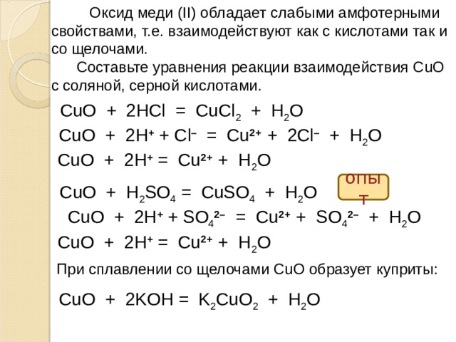  Оксид меди ( II ) обладает слабыми амфотерными свойствами, т.е. взаимодействуют как с кислотами так и со щелочами.  Составьте уравнения реакции взаимодействия CuO  c соляной, серной кислотами. CuO + 2HCl = CuCl 2 + H 2 O CuO + 2H + + Cl – = Cu 2+ + 2Cl – + H 2 O CuO + 2H + = Cu 2+ + H 2 O опыт  CuO + H 2 SO 4 = CuSO 4 + H 2 O CuO + 2H + + SO 4 2–  = Cu 2+ + SO 4 2–  + H 2 O CuO + 2H + = Cu 2+ + H 2 O При сплавлении со щелочами CuO образует куприты: CuO + 2KOH = K 2 CuO 2 + H 2 O  