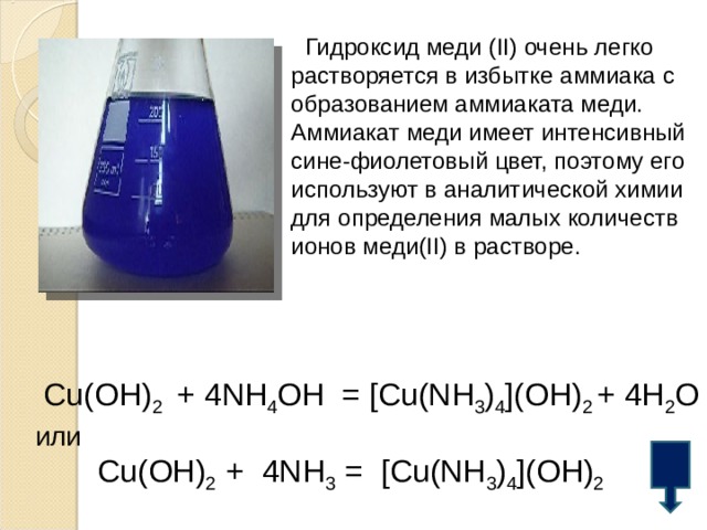  Гидроксид меди ( II ) очень легко растворяется в избытке аммиака с образованием аммиаката меди. Аммиакат меди имеет интенсивный сине-фиолетовый цвет, поэтому его используют в аналитической химии для определения малых количеств ионов меди(II) в растворе. Cu(OH) 2  +  4NH 4 OH  =  [Cu(NH 3 ) 4 ](OH) 2  +  4H 2 O или Cu(OH) 2  +  4NH 3  =  [Cu(NH 3 ) 4 ](OH) 2  