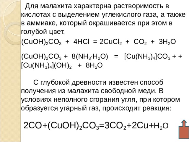  Для малахита характерна растворимость в кислотах с выделением углекислого газа, а также в аммиаке, который окрашивается при этом в голубой цвет.  (CuOH) 2 CO 3 + 4 HCl = 2CuCl 2 + CO 2 + 3 H 2 O  (CuOH) 2 CO 3 + 8(NH 3 ·H 2 O) = [Cu(NH 3 ) 4 ]CO 3 + +[Cu(NH 3 ) 4 ](OH) 2 + 8H 2 O  С глубокой древности известен способ получения из малахита свободной меди. В условиях неполного сгорания угля, при котором образуется угарный газ, происходит реакция:  2CO+(CuOH) 2 CO 3 =3CO 2 +2Cu+ H 2 O  