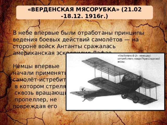 «ВЕРДЕНСКАЯ МЯСОРУБКА» (21.02 -18.12. 1916г.) В небе впервые были отработаны принципы ведения боевых действий самолётов — на стороне войск Антанты сражалась американская эскадрилия Лафае. Немцы впервые начали применять самолёт-истребитель,  в котором стреляли  сквозь вращающийся  пропеллер, не повреждая его 