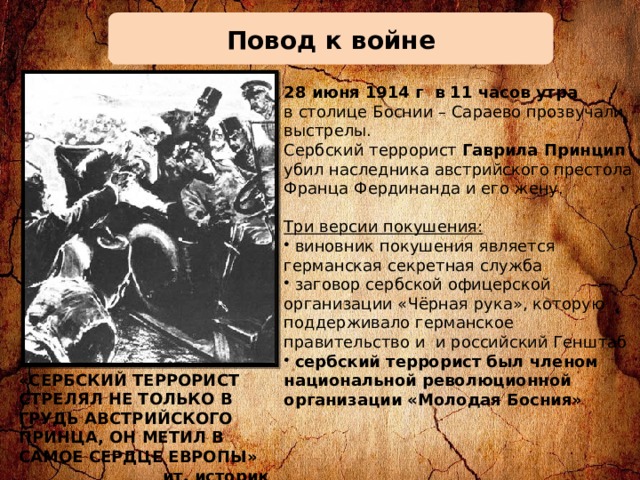 Повод к войне 28 июня 1914 г в 11 часов утра в столице Боснии – Сараево прозвучали выстрелы. Сербский террорист Гаврила Принцип убил наследника австрийского престола Франца Фердинанда и его жену. Три версии покушения:  виновник покушения является германская секретная служба  заговор сербской офицерской организации «Чёрная рука», которую поддерживало германское правительство и и российский Генштаб  сербский террорист был членом национальной революционной организации «Молодая Босния» «СЕРБСКИЙ ТЕРРОРИСТ СТРЕЛЯЛ НЕ ТОЛЬКО В ГРУДЬ АВСТРИЙСКОГО ПРИНЦА, ОН МЕТИЛ В САМОЕ СЕРДЦЕ ЕВРОПЫ»  ит. историк Альбертини 