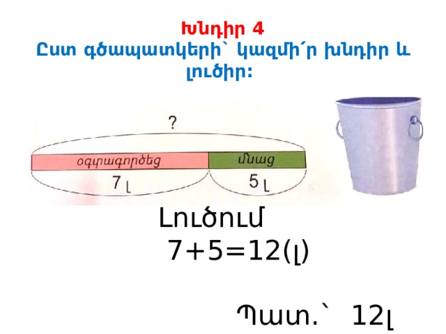 Խնդիր 4  Ըստ գծապատկերի` կազմի ՛ր խնդիր և լուծիր: Լուծում  7+5=12(լ)  Պատ.` 12լ ջուր: 