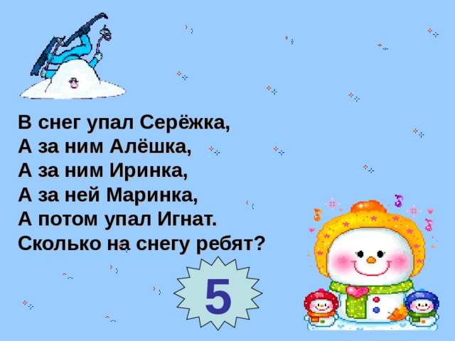 В снег упал Серёжка, А за ним Алёшка, А за ним Иринка, А за ней Маринка, А потом упал Игнат. Сколько на снегу ребят? 5 