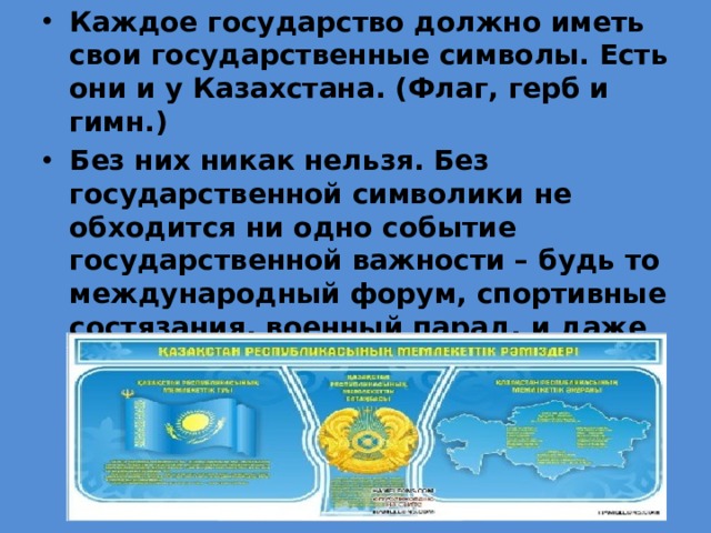 Каждое государство должно иметь свои государственные символы. Есть они и у Казахстана. (Флаг, герб и гимн.) Без них никак нельзя. Без государственной символики не обходится ни одно событие государственной важности – будь то международный форум, спортивные состязания, военный парад, и даже торжественные линейки, посвященные различным важным праздникам в нашей школе. 