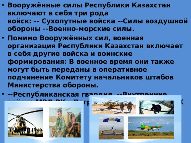 Вооружённые силы Республики Казахстан включают в себя три рода войск: -- Сухопутные войска --Силы воздушной обороны --Военно-морские силы. Помимо Вооружённых сил, военная организация Республики Казахстан включает в себя другие войска и воинские формирования: В военное время они также могут быть переданы в оперативное подчинение Комитету начальников штабов Министерства обороны. --Республиканская гвардия, --Внутренние войска МВД РК --Пограничная служба КНБ РК     