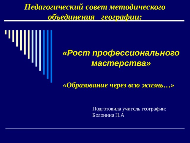 Педагогический совет методического объединения географии:   «Рост профессионального мастерства»   «Образование через всю жизнь…» Подготовила учитель географии: Болонина Н.А 