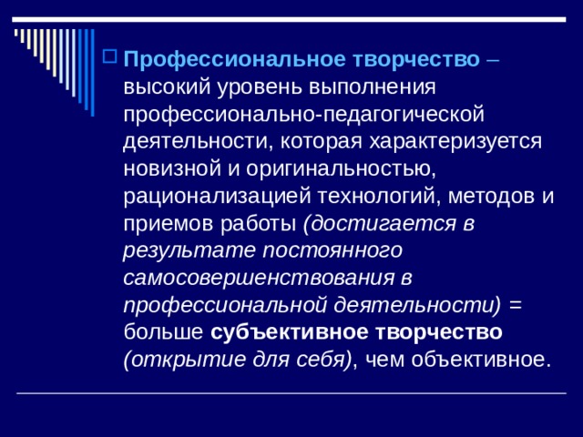 Профессиональное творчество – высокий уровень выполнения профессионально-педагогической деятельности, которая характеризуется новизной и оригинальностью, рационализацией технологий, методов и приемов работы (достигается в результате постоянного самосовершенствования в профессиональной деятельности) = больше субъективное творчество (открытие для себя) , чем объективное. 